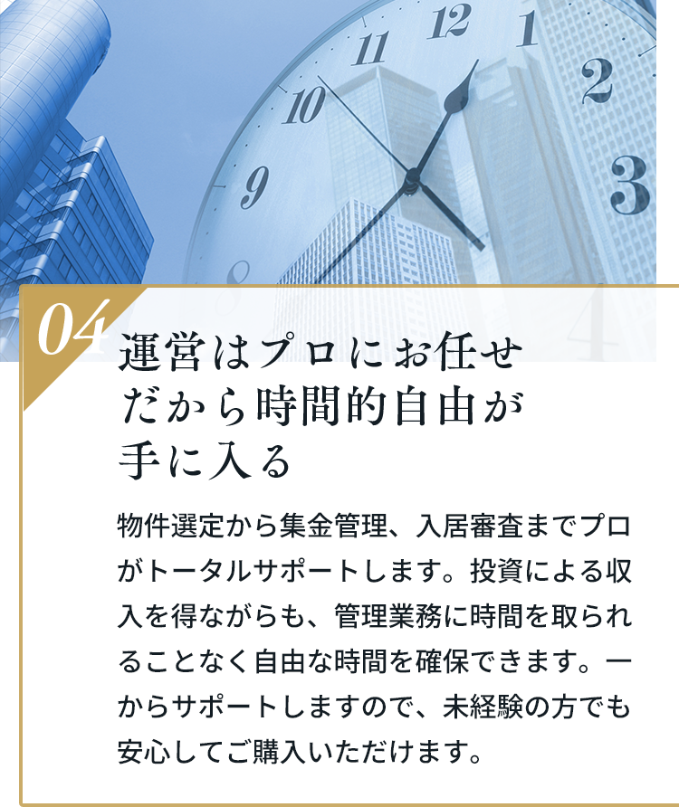 04 運営はプロにお任せだから時間的自由が手に入る。物件選定から集金管理、入居審査までプロがトータルサポートします。投資による収入を得ながらも、管理業務に時間を取られることなく自由な時間を確保できます。一からサポートしますので、未経験の方でも安心してご購入いただけます。